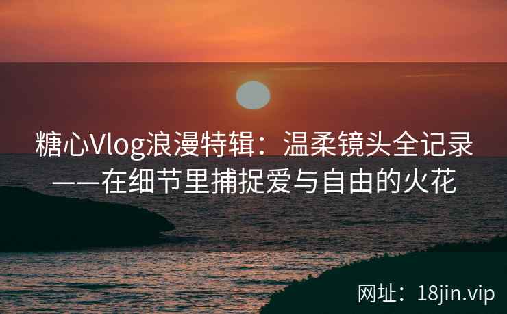 糖心Vlog浪漫特辑：温柔镜头全记录——在细节里捕捉爱与自由的火花