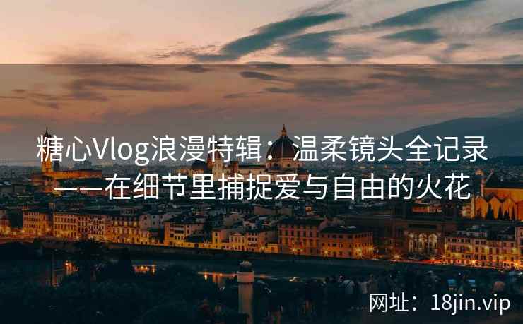 糖心Vlog浪漫特辑：温柔镜头全记录——在细节里捕捉爱与自由的火花