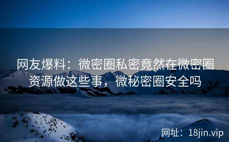 网友爆料：微密圈私密竟然在微密圈资源做这些事，微秘密圈安全吗