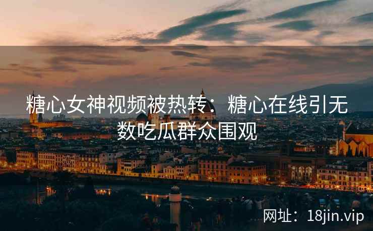 糖心女神视频被热转：糖心在线引无数吃瓜群众围观