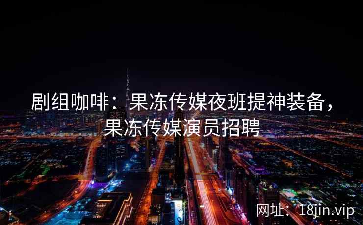 剧组咖啡：果冻传媒夜班提神装备，果冻传媒演员招聘