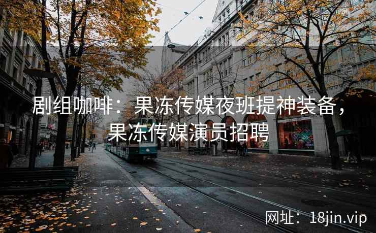 剧组咖啡：果冻传媒夜班提神装备，果冻传媒演员招聘