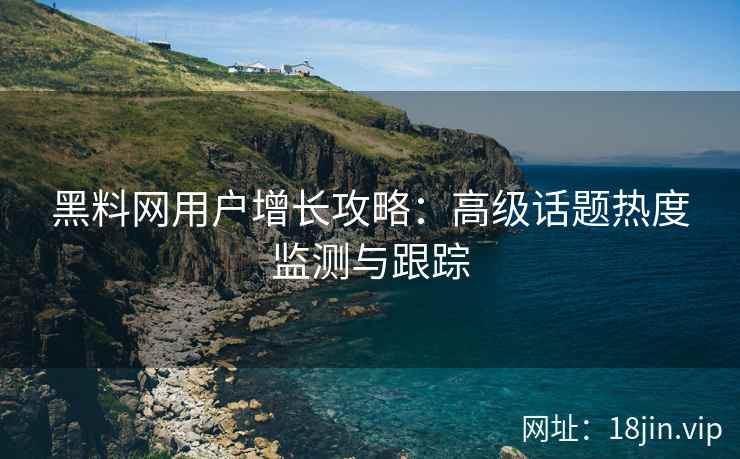 黑料网用户增长攻略：高级话题热度监测与跟踪