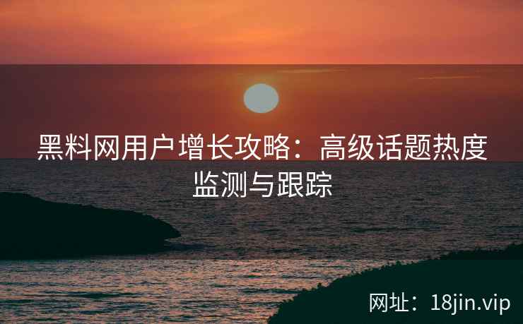 黑料网用户增长攻略：高级话题热度监测与跟踪