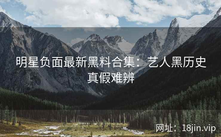 明星负面最新黑料合集：艺人黑历史真假难辨