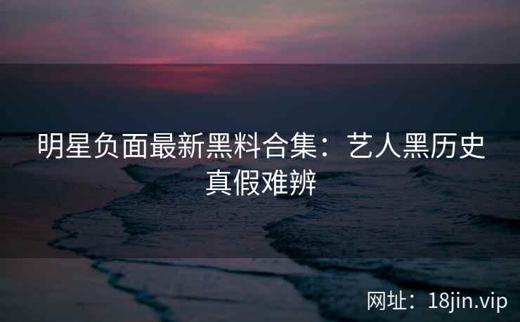 明星负面最新黑料合集：艺人黑历史真假难辨