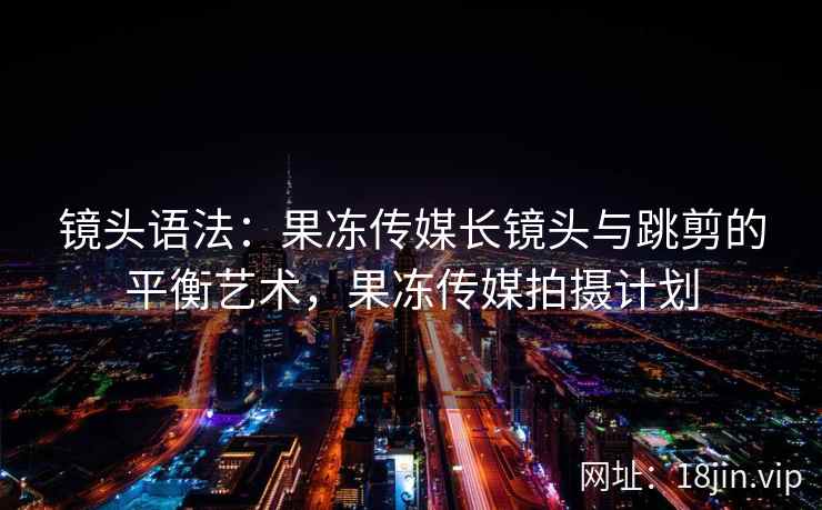 镜头语法：果冻传媒长镜头与跳剪的平衡艺术，果冻传媒拍摄计划