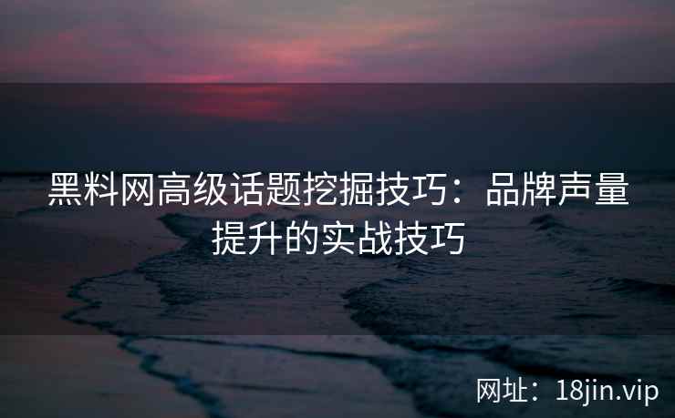黑料网高级话题挖掘技巧：品牌声量提升的实战技巧