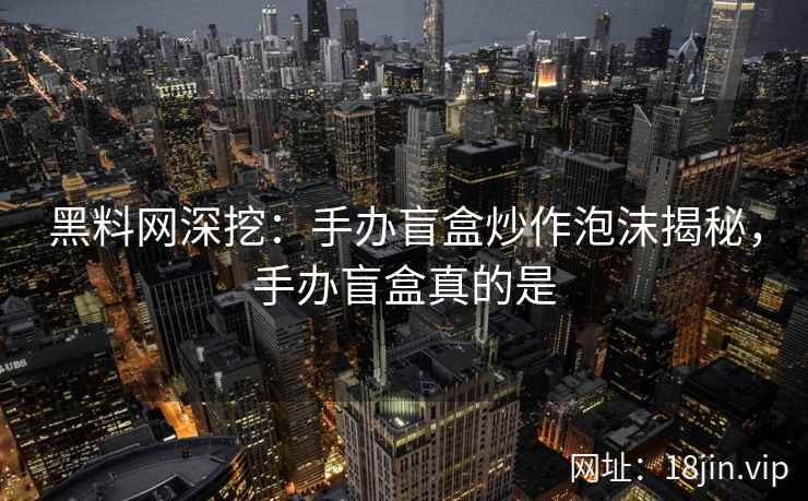 黑料网深挖：手办盲盒炒作泡沫揭秘，手办盲盒真的是