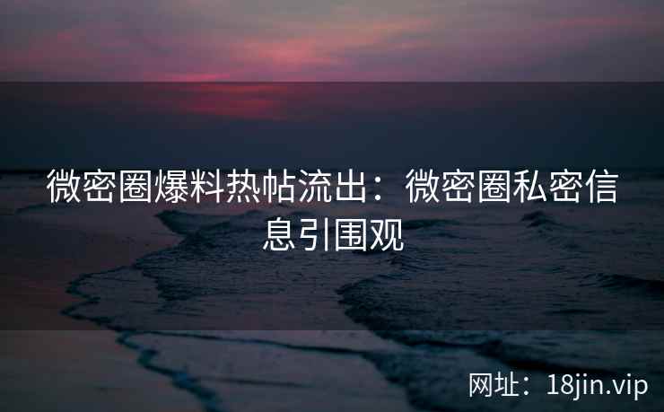 微密圈爆料热帖流出：微密圈私密信息引围观
