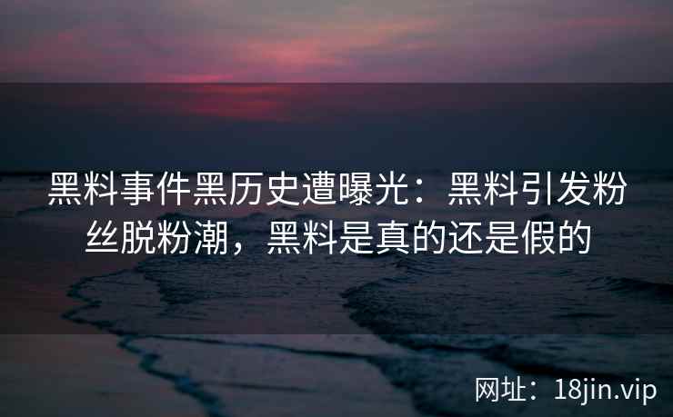 黑料事件黑历史遭曝光：黑料引发粉丝脱粉潮，黑料是真的还是假的