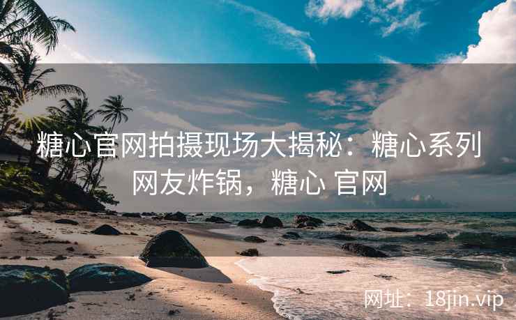 糖心官网拍摄现场大揭秘：糖心系列网友炸锅，糖心 官网