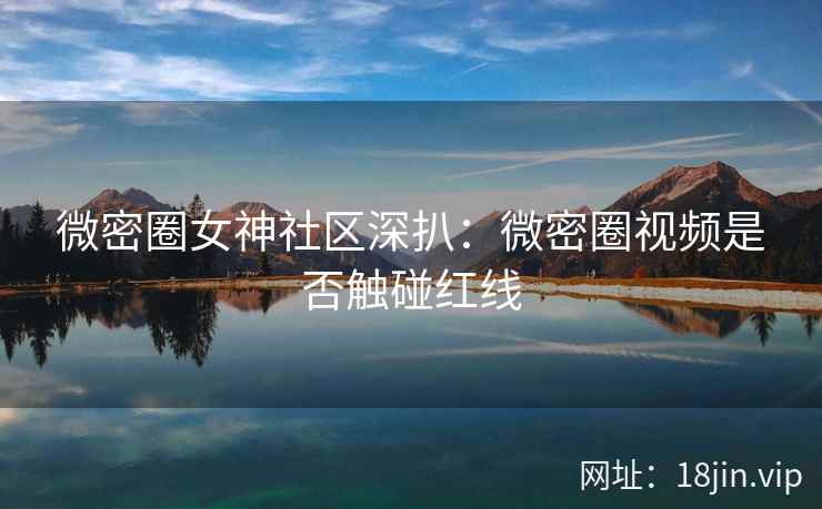 微密圈女神社区深扒：微密圈视频是否触碰红线