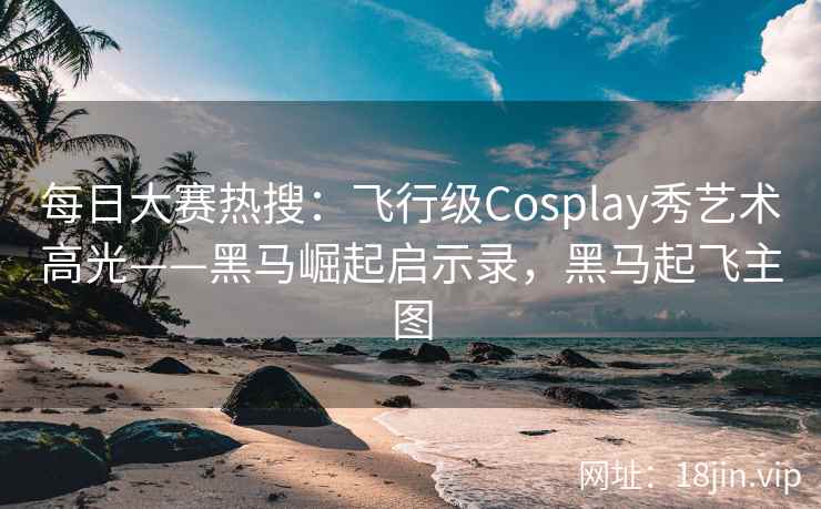 每日大赛热搜：飞行级Cosplay秀艺术高光——黑马崛起启示录，黑马起飞主图