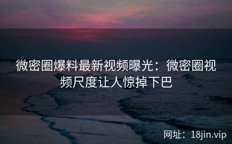 微密圈爆料最新视频曝光：微密圈视频尺度让人惊掉下巴