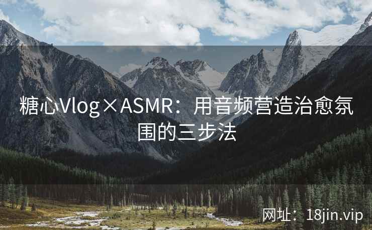 糖心Vlog×ASMR：用音频营造治愈氛围的三步法
