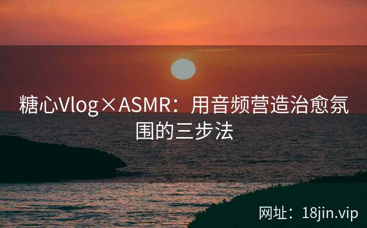糖心Vlog×ASMR：用音频营造治愈氛围的三步法