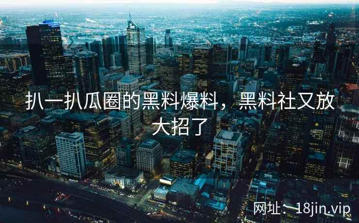 扒一扒瓜圈的黑料爆料，黑料社又放大招了