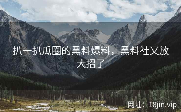 扒一扒瓜圈的黑料爆料，黑料社又放大招了
