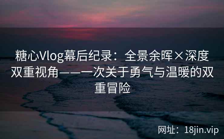 糖心Vlog幕后纪录：全景余晖×深度双重视角——一次关于勇气与温暖的双重冒险