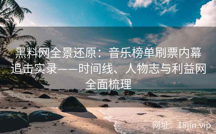 黑料网全景还原：音乐榜单刷票内幕追击实录——时间线、人物志与利益网全面梳理