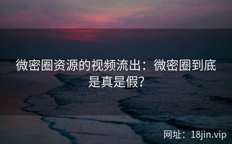微密圈资源的视频流出：微密圈到底是真是假？