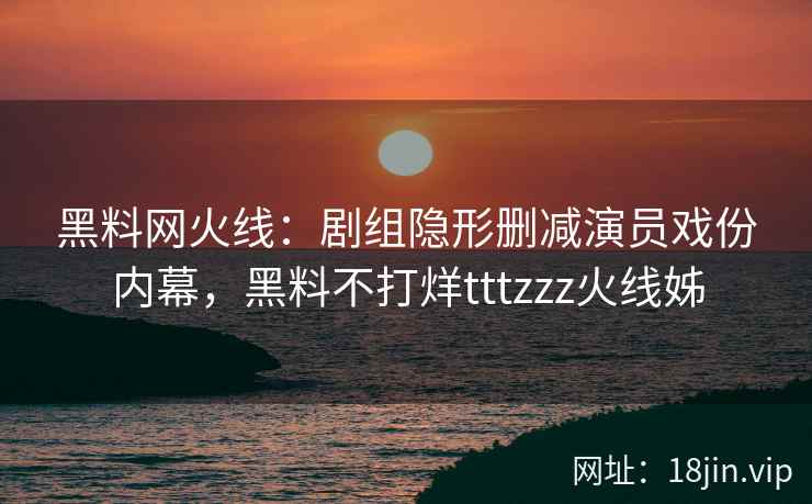 黑料网火线：剧组隐形删减演员戏份内幕，黑料不打烊tttzzz火线姊