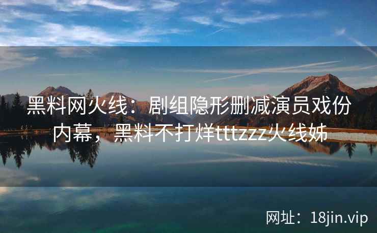 黑料网火线：剧组隐形删减演员戏份内幕，黑料不打烊tttzzz火线姊