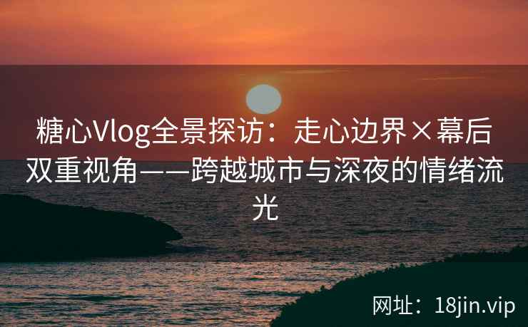 糖心Vlog全景探访：走心边界×幕后双重视角——跨越城市与深夜的情绪流光