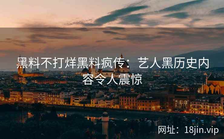 黑料不打烊黑料疯传：艺人黑历史内容令人震惊