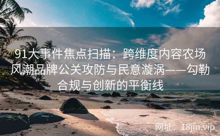 91大事件焦点扫描：跨维度内容农场风潮品牌公关攻防与民意漩涡——勾勒合规与创新的平衡线