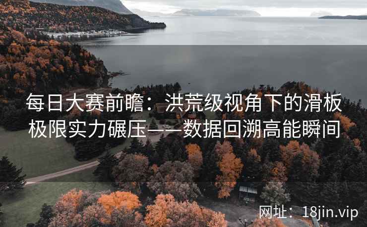 每日大赛前瞻：洪荒级视角下的滑板极限实力碾压——数据回溯高能瞬间