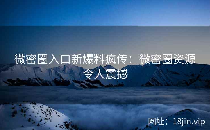 微密圈入口新爆料疯传：微密圈资源令人震撼