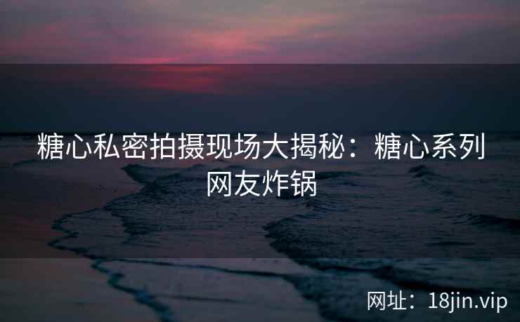 糖心私密拍摄现场大揭秘:糖心系列网友炸锅