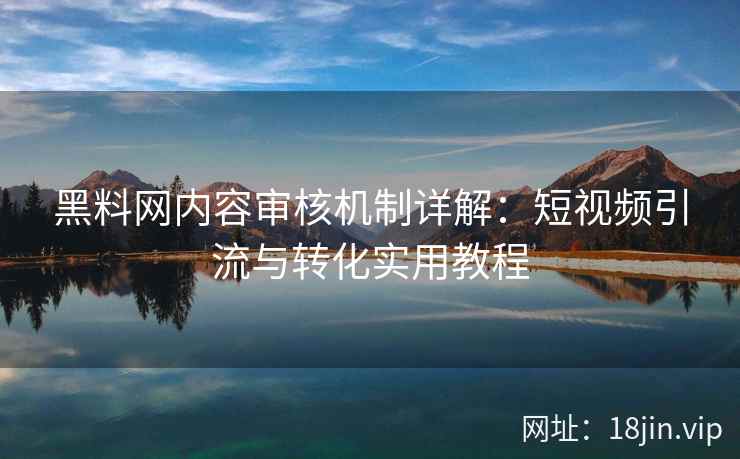 黑料网内容审核机制详解:短视频引流与转化实用教程