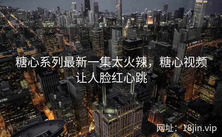 糖心系列最新一集太火辣，糖心视频让人脸红心跳