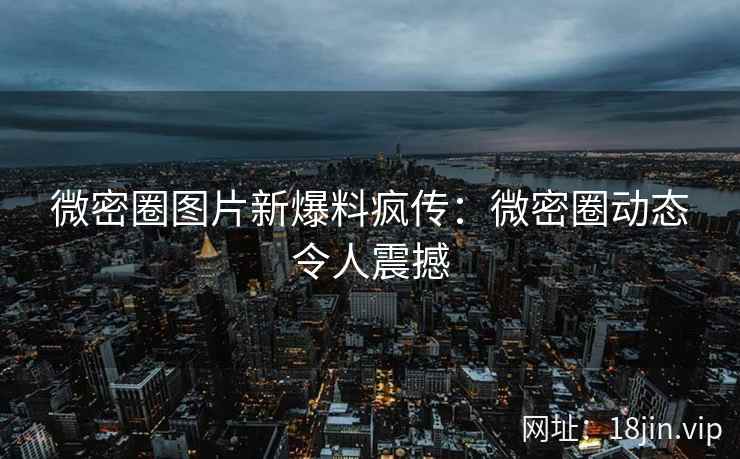 微密圈图片新爆料疯传:微密圈动态令人震撼