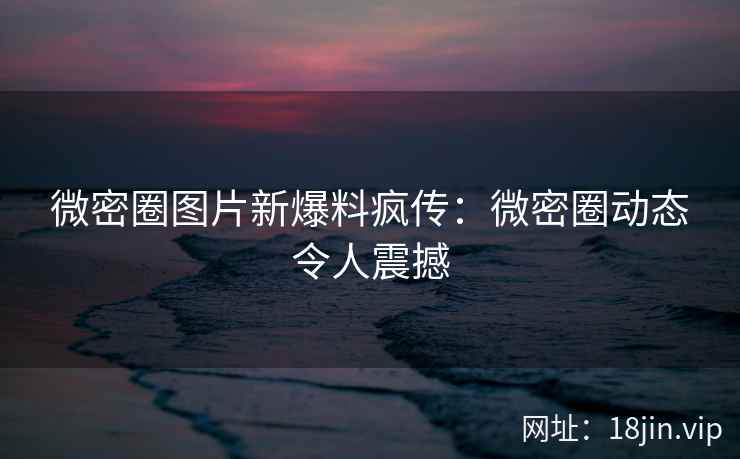 微密圈图片新爆料疯传：微密圈动态令人震撼