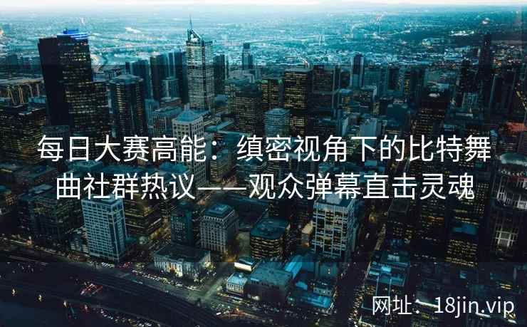 每日大赛高能：缜密视角下的比特舞曲社群热议——观众弹幕直击灵魂