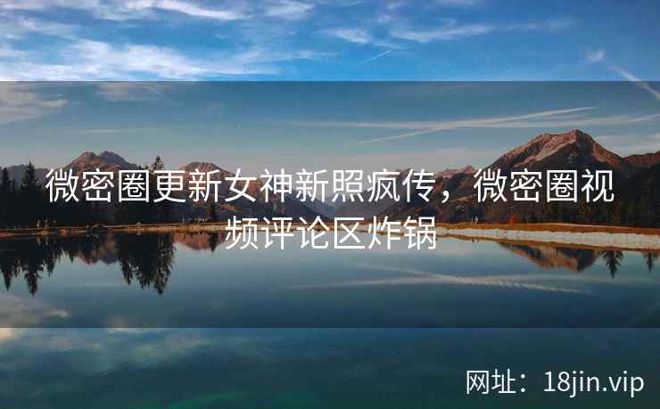 微密圈更新女神新照疯传，微密圈视频评论区炸锅