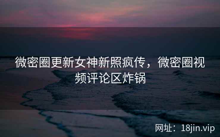 微密圈更新女神新照疯传，微密圈视频评论区炸锅
