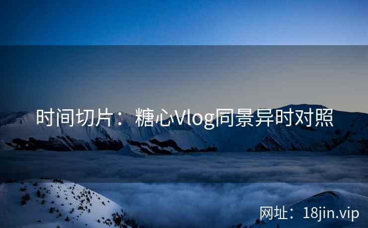 时间切片：糖心Vlog同景异时对照