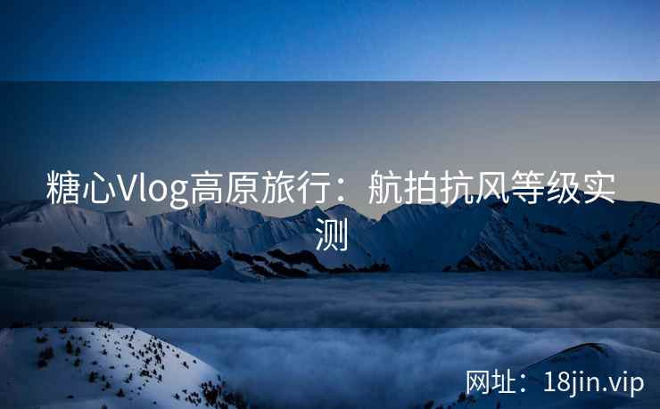 糖心Vlog高原旅行：航拍抗风等级实测