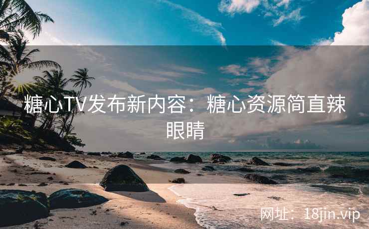 糖心TV发布新内容：糖心资源简直辣眼睛