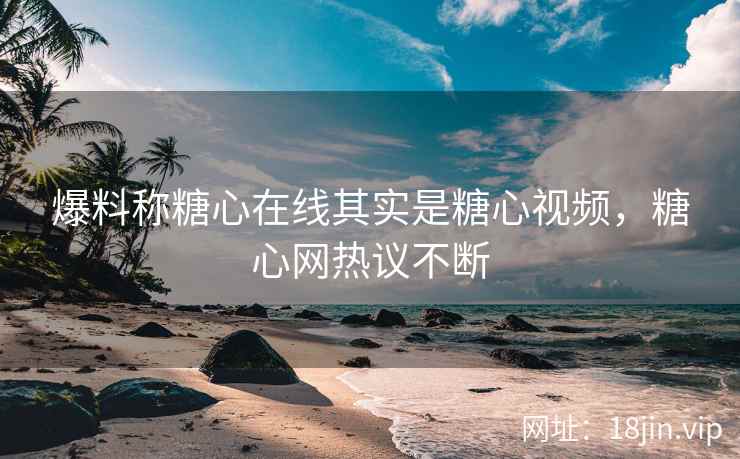 爆料称糖心在线其实是糖心视频，糖心网热议不断