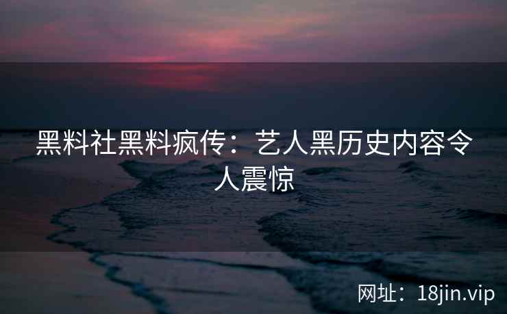黑料社黑料疯传：艺人黑历史内容令人震惊