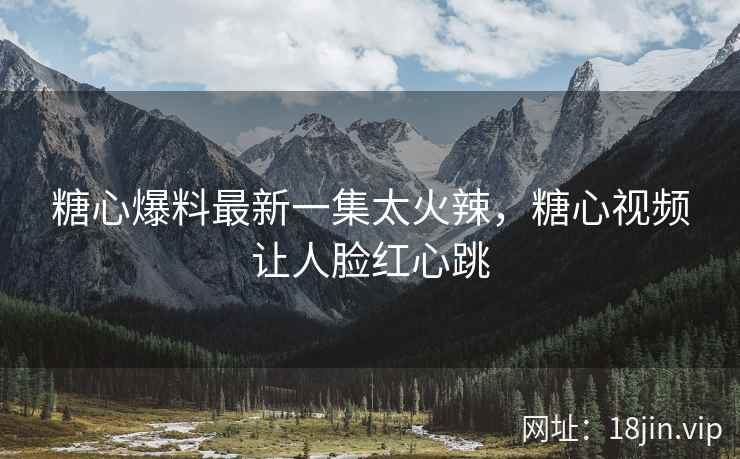 糖心爆料最新一集太火辣，糖心视频让人脸红心跳