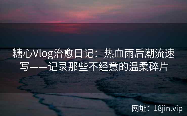 糖心Vlog治愈日记：热血雨后潮流速写——记录那些不经意的温柔碎片