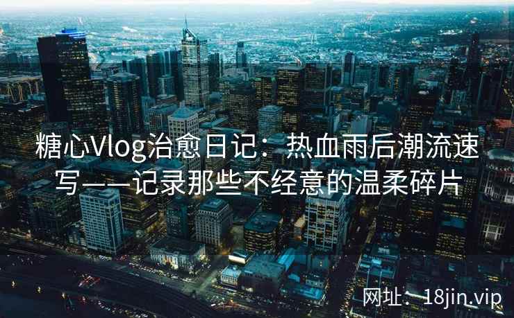 糖心Vlog治愈日记：热血雨后潮流速写——记录那些不经意的温柔碎片