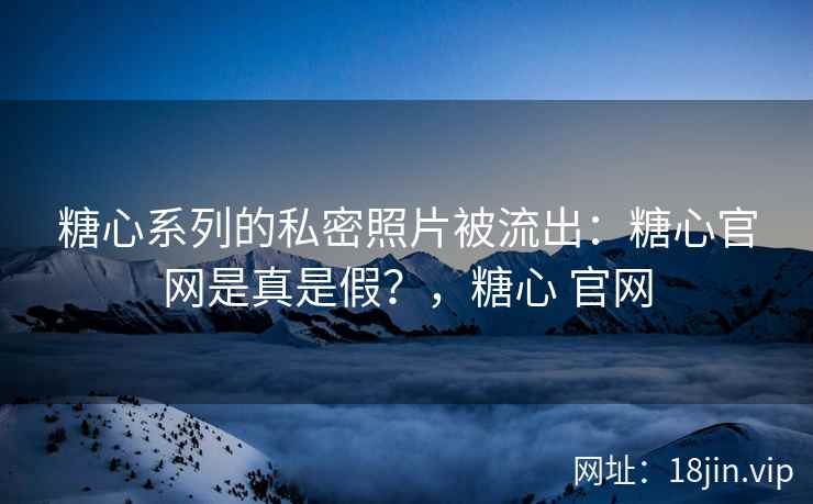 糖心系列的私密照片被流出：糖心官网是真是假？，糖心 官网